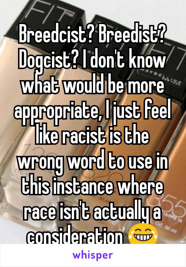 Breedcist? Breedist? Dogcist? I don't know what would be more appropriate, I just feel like racist is the wrong word to use in this instance where race isn't actually a consideration 😂