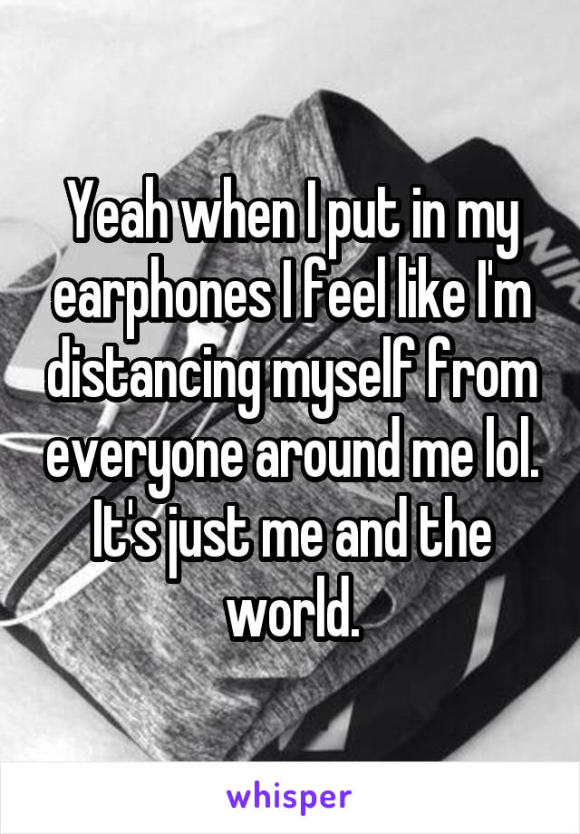 Yeah when I put in my earphones I feel like I'm distancing myself from everyone around me lol. It's just me and the world.