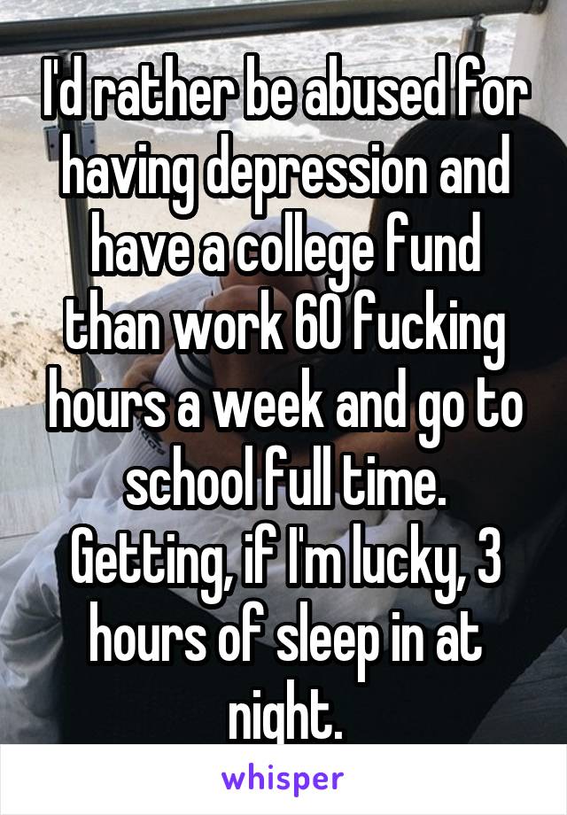 I'd rather be abused for having depression and have a college fund than work 60 fucking hours a week and go to school full time. Getting, if I'm lucky, 3 hours of sleep in at night.