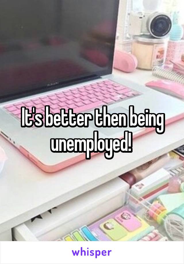 It's better then being unemployed! 