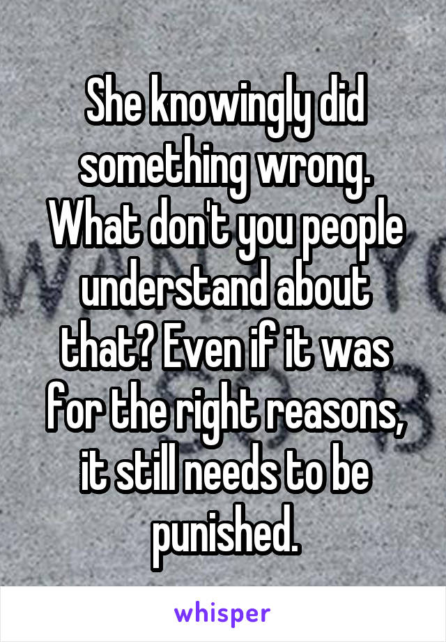 She knowingly did something wrong. What don't you people understand about that? Even if it was for the right reasons, it still needs to be punished.