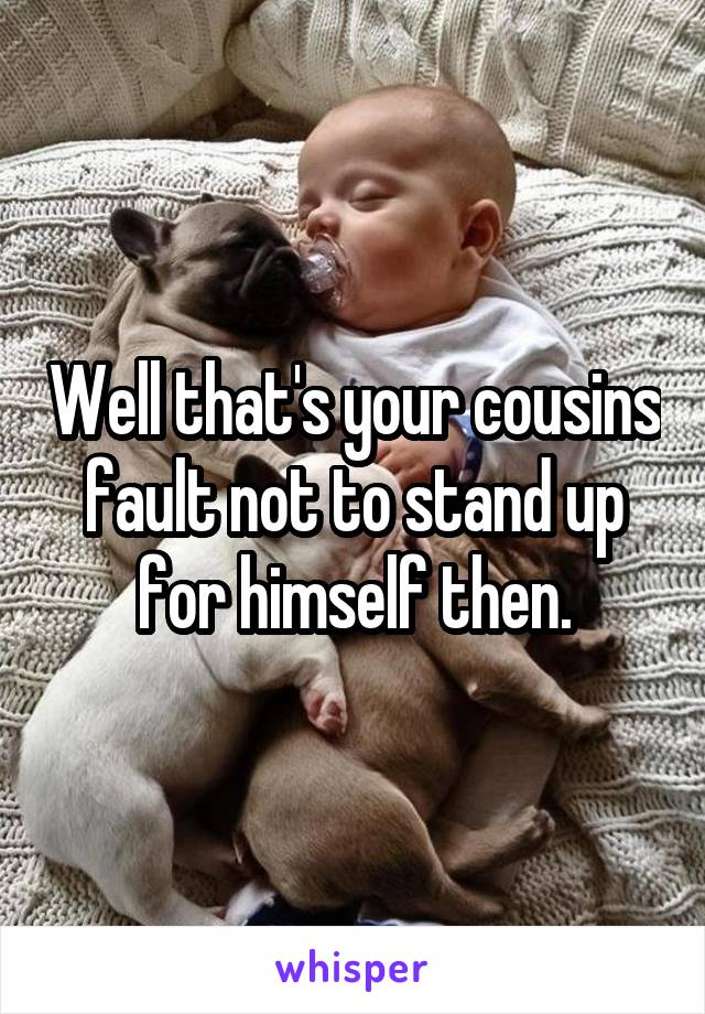 Well that's your cousins fault not to stand up for himself then.