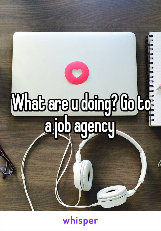 What are u doing? Go to a job agency 