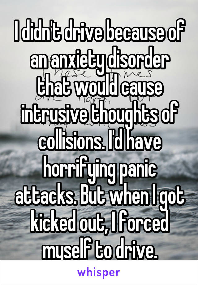 I didn't drive because of an anxiety disorder that would cause intrusive thoughts of collisions. I'd have horrifying panic attacks. But when I got kicked out, I forced myself to drive.