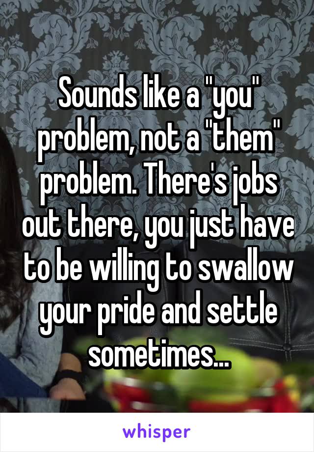 Sounds like a "you" problem, not a "them" problem. There's jobs out there, you just have to be willing to swallow your pride and settle sometimes...