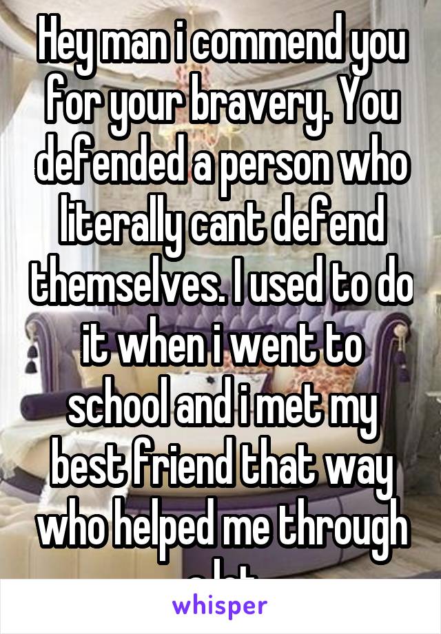 Hey man i commend you for your bravery. You defended a person who literally cant defend themselves. I used to do it when i went to school and i met my best friend that way who helped me through a lot