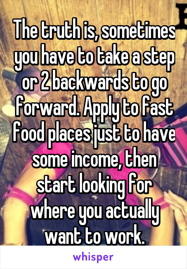 The truth is, sometimes you have to take a step or 2 backwards to go forward. Apply to fast food places just to have some income, then start looking for where you actually want to work.