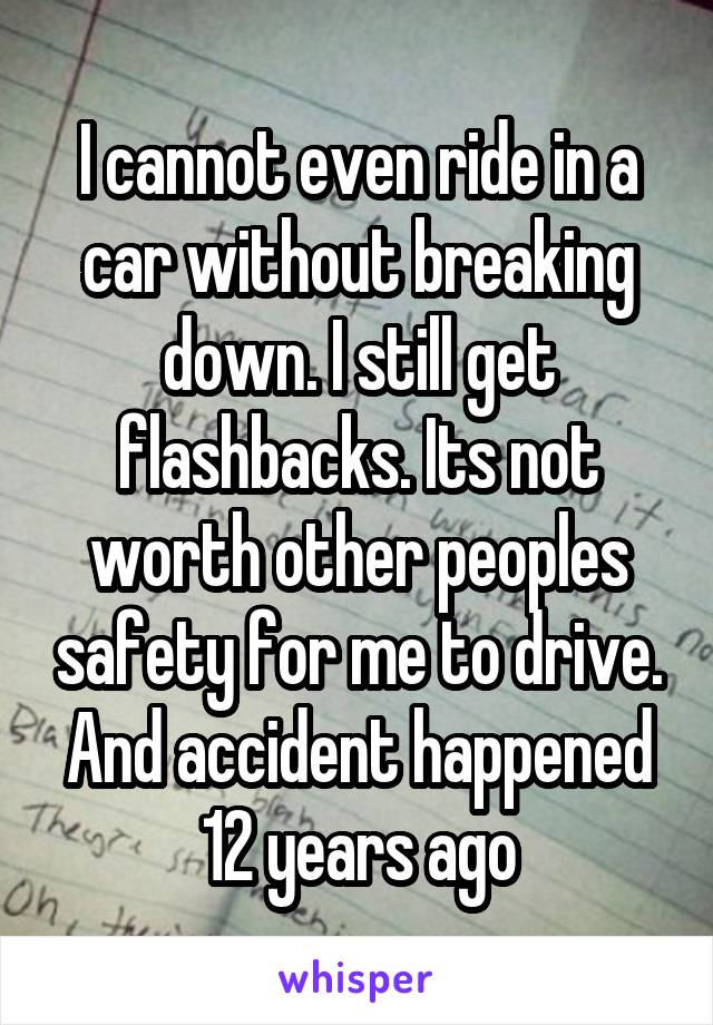 I cannot even ride in a car without breaking down. I still get flashbacks. Its not worth other peoples safety for me to drive. And accident happened 12 years ago