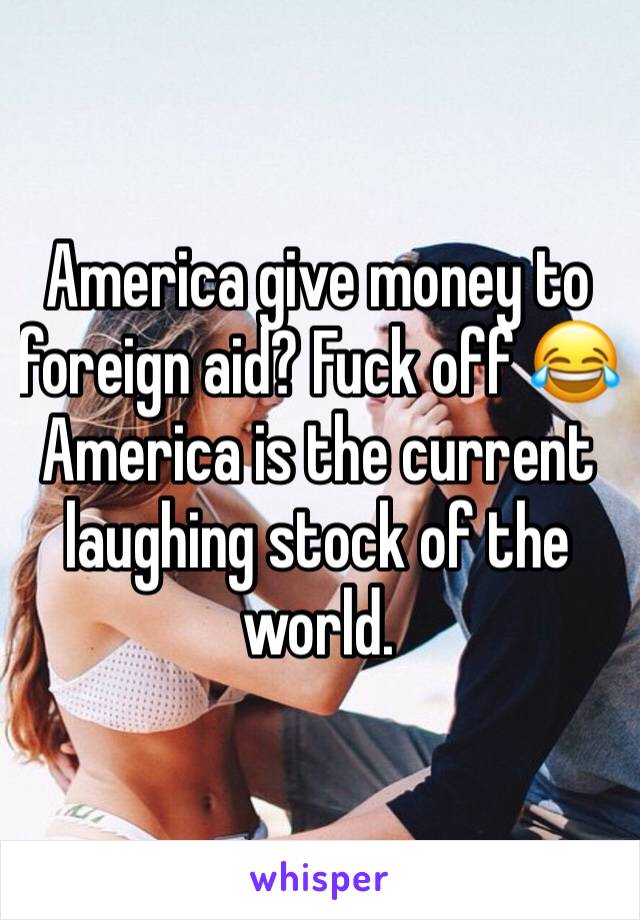 America give money to foreign aid? Fuck off 😂 America is the current laughing stock of the world.