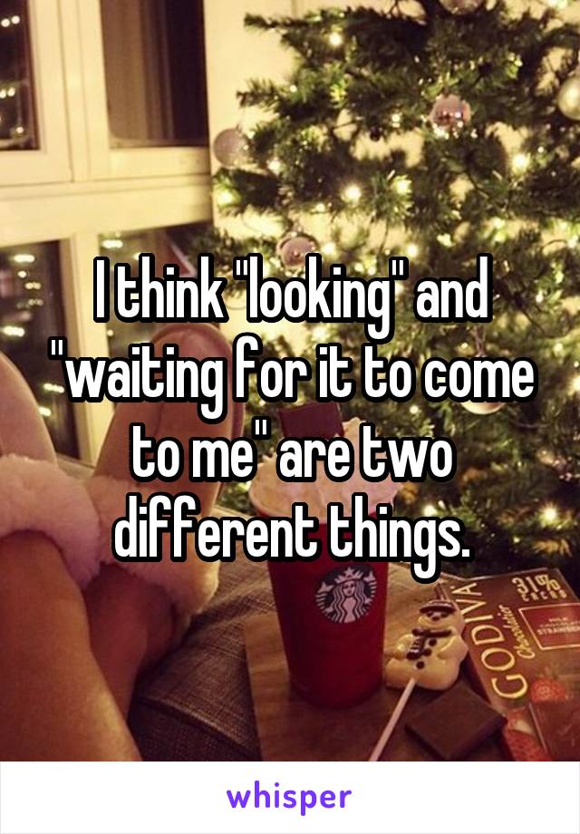 I think "looking" and "waiting for it to come to me" are two different things.