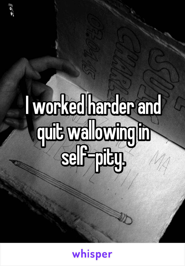 I worked harder and quit wallowing in self-pity.