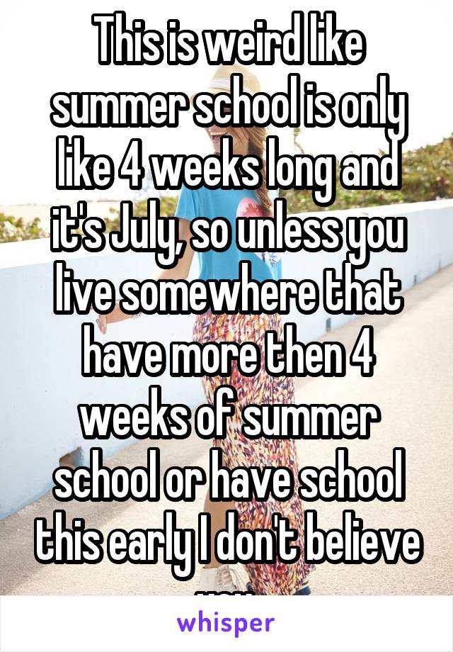 This is weird like summer school is only like 4 weeks long and it's July, so unless you live somewhere that have more then 4 weeks of summer school or have school this early I don't believe you.