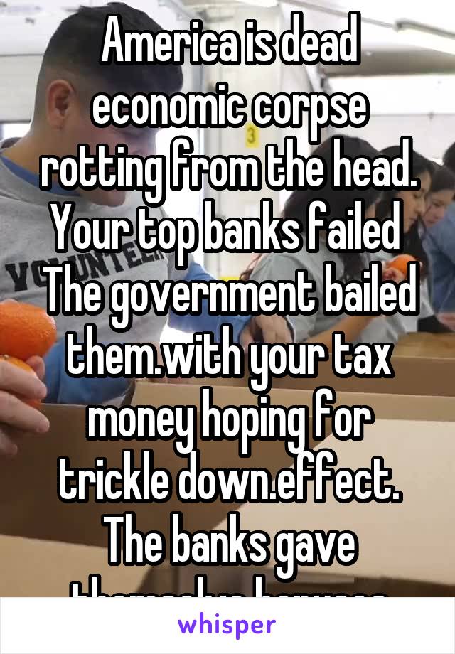 America is dead economic corpse rotting from the head. Your top banks failed 
The government bailed them.with your tax money hoping for trickle down.effect.
The banks gave themselve bonuses