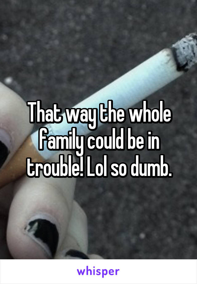 That way the whole family could be in trouble! Lol so dumb.