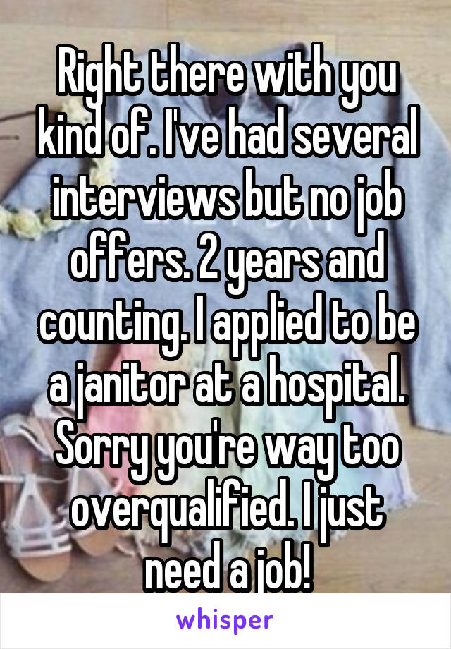 Right there with you kind of. I've had several interviews but no job offers. 2 years and counting. I applied to be a janitor at a hospital. Sorry you're way too overqualified. I just need a job!