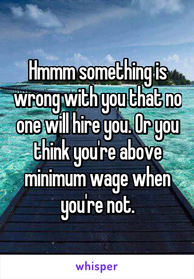 Hmmm something is wrong with you that no one will hire you. Or you think you're above minimum wage when you're not.