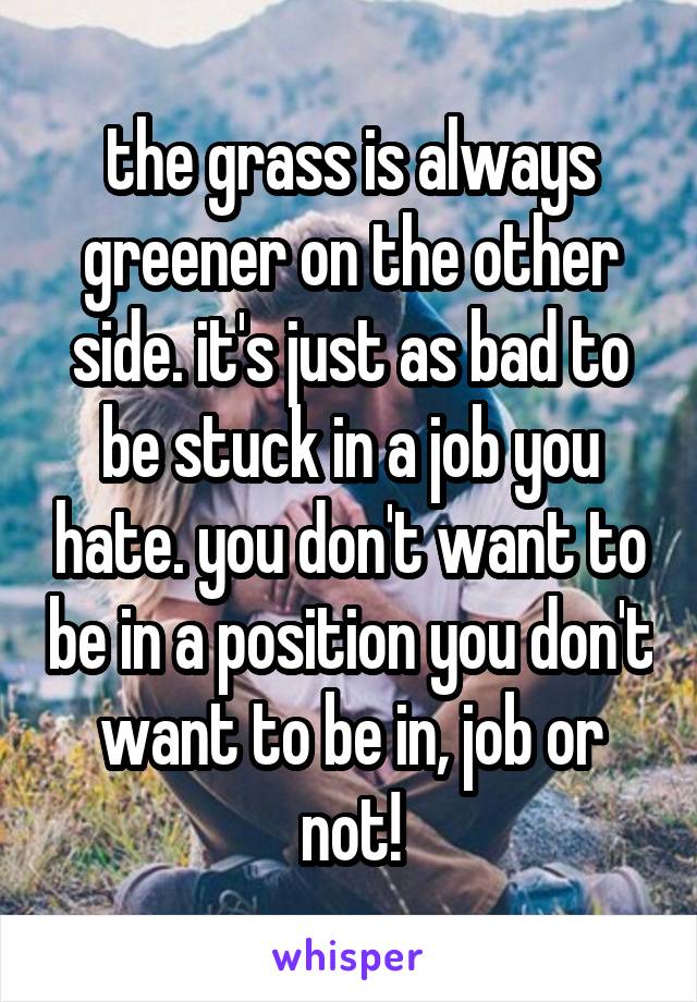 the grass is always greener on the other side. it's just as bad to be stuck in a job you hate. you don't want to be in a position you don't want to be in, job or not!