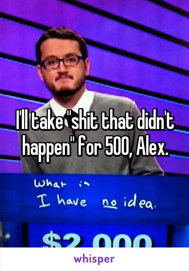 I'll take "shit that didn't happen" for 500, Alex.