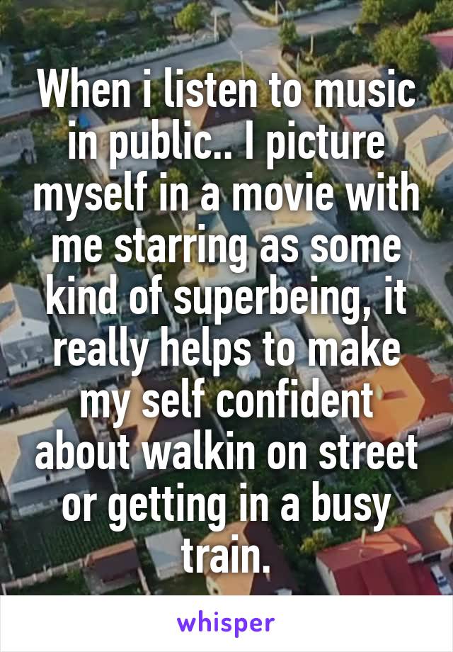 When i listen to music in public.. I picture myself in a movie with me starring as some kind of superbeing, it really helps to make my self confident about walkin on street or getting in a busy train.