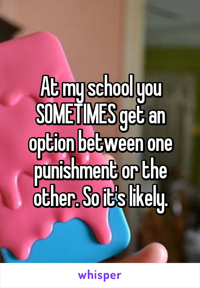 At my school you SOMETIMES get an option between one punishment or the other. So it's likely.