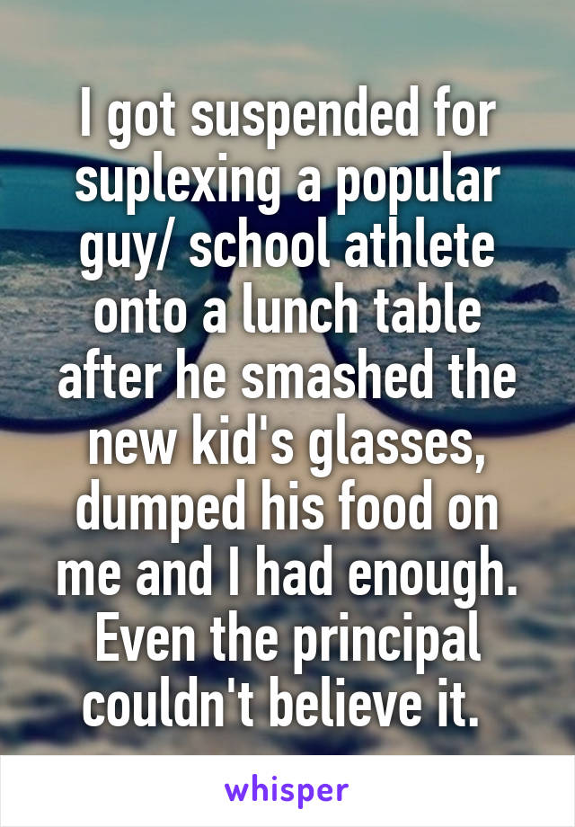 I got suspended for suplexing a popular guy/ school athlete onto a lunch table after he smashed the new kid's glasses, dumped his food on me and I had enough. Even the principal couldn't believe it. 