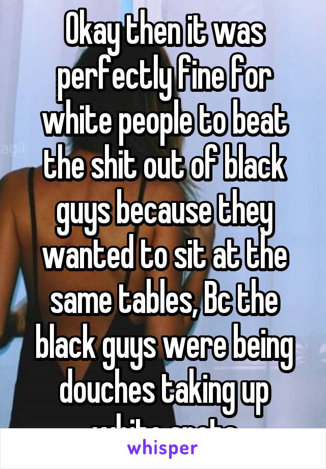 Okay then it was perfectly fine for white people to beat the shit out of black guys because they wanted to sit at the same tables, Bc the black guys were being douches taking up white spots