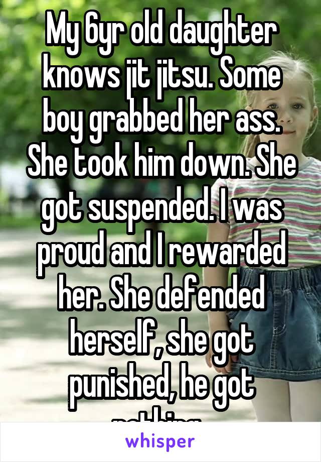 My 6yr old daughter knows jit jitsu. Some boy grabbed her ass. She took him down. She got suspended. I was proud and I rewarded her. She defended herself, she got punished, he got nothing. 