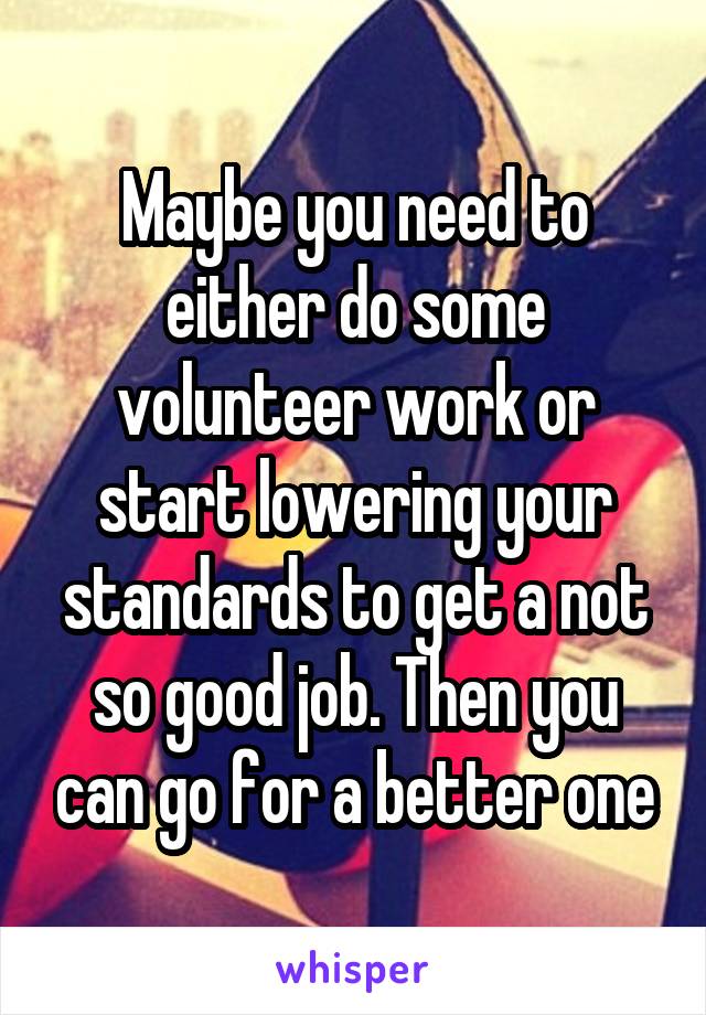 Maybe you need to either do some volunteer work or start lowering your standards to get a not so good job. Then you can go for a better one