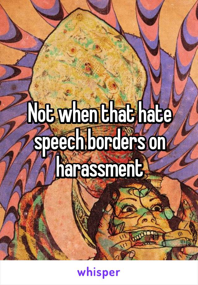 Not when that hate speech borders on harassment