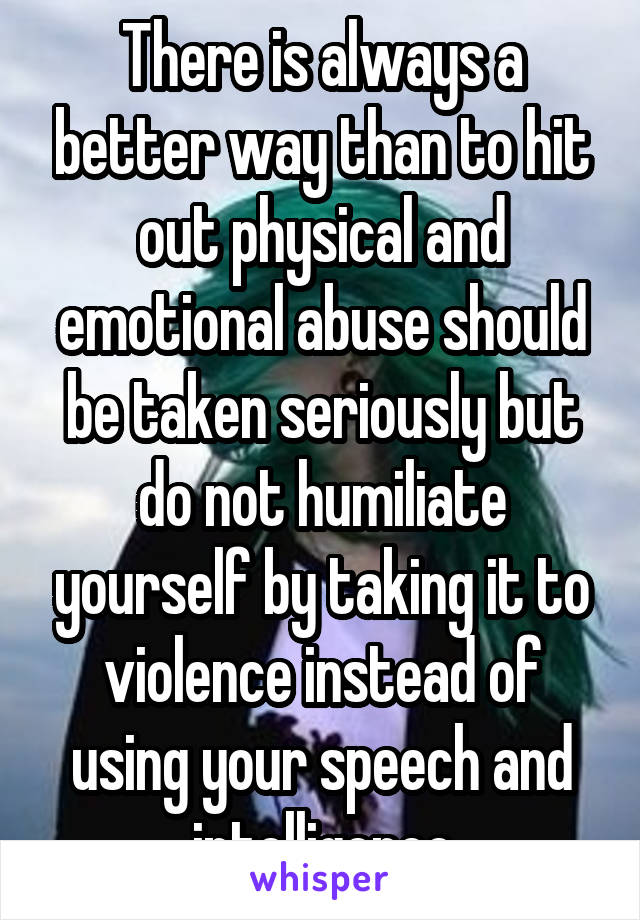 There is always a better way than to hit out physical and emotional abuse should be taken seriously but do not humiliate yourself by taking it to violence instead of using your speech and intelligence