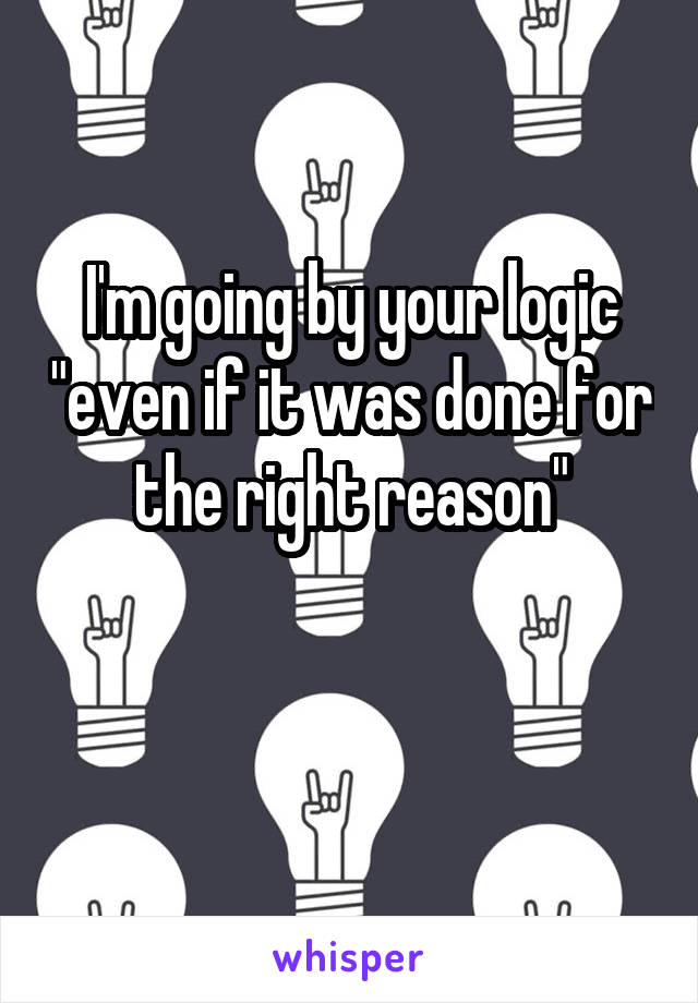 I'm going by your logic "even if it was done for the right reason"

