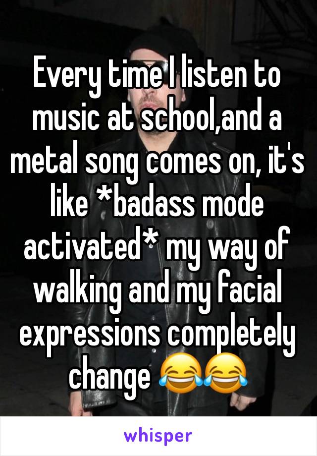 Every time I listen to music at school,and a metal song comes on, it's like *badass mode activated* my way of walking and my facial expressions completely change 😂😂