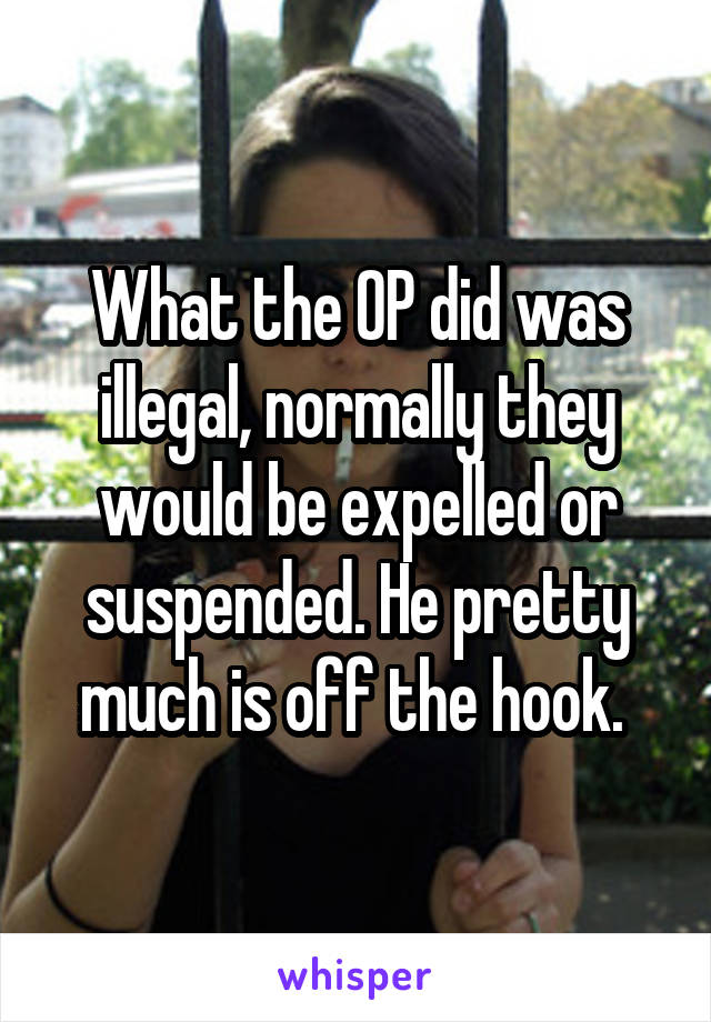 What the OP did was illegal, normally they would be expelled or suspended. He pretty much is off the hook. 