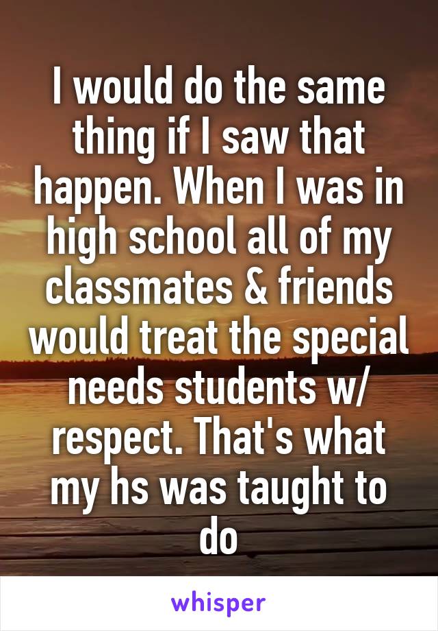 I would do the same thing if I saw that happen. When I was in high school all of my classmates & friends would treat the special needs students w/ respect. That's what my hs was taught to do