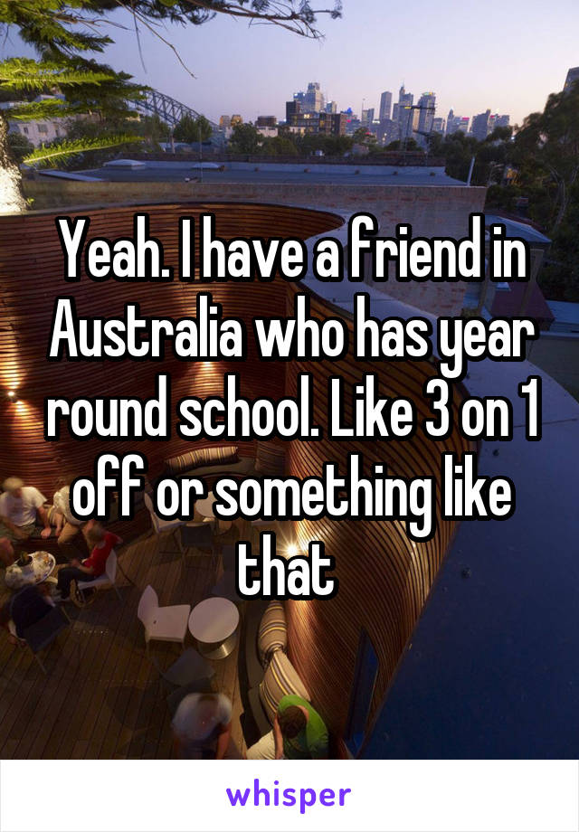 Yeah. I have a friend in Australia who has year round school. Like 3 on 1 off or something like that 