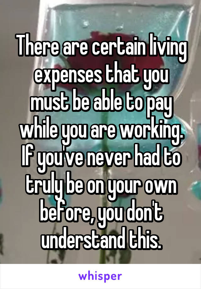 There are certain living expenses that you must be able to pay while you are working. If you've never had to truly be on your own before, you don't understand this.