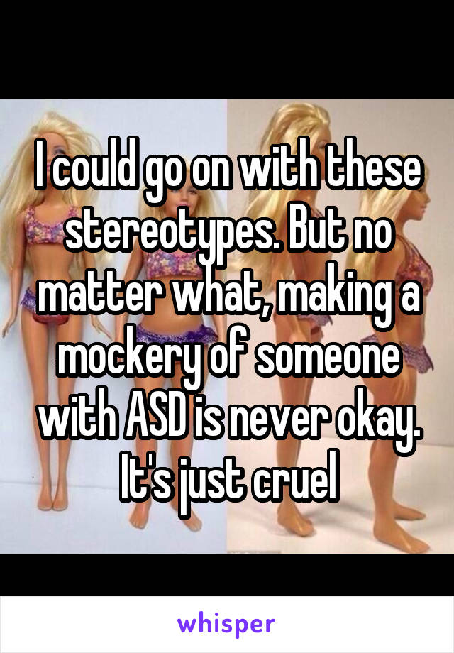 I could go on with these stereotypes. But no matter what, making a mockery of someone with ASD is never okay. It's just cruel