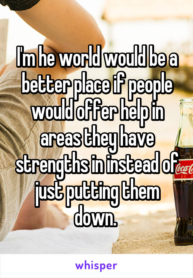 I'm he world would be a better place if people would offer help in areas they have strengths in instead of just putting them down. 