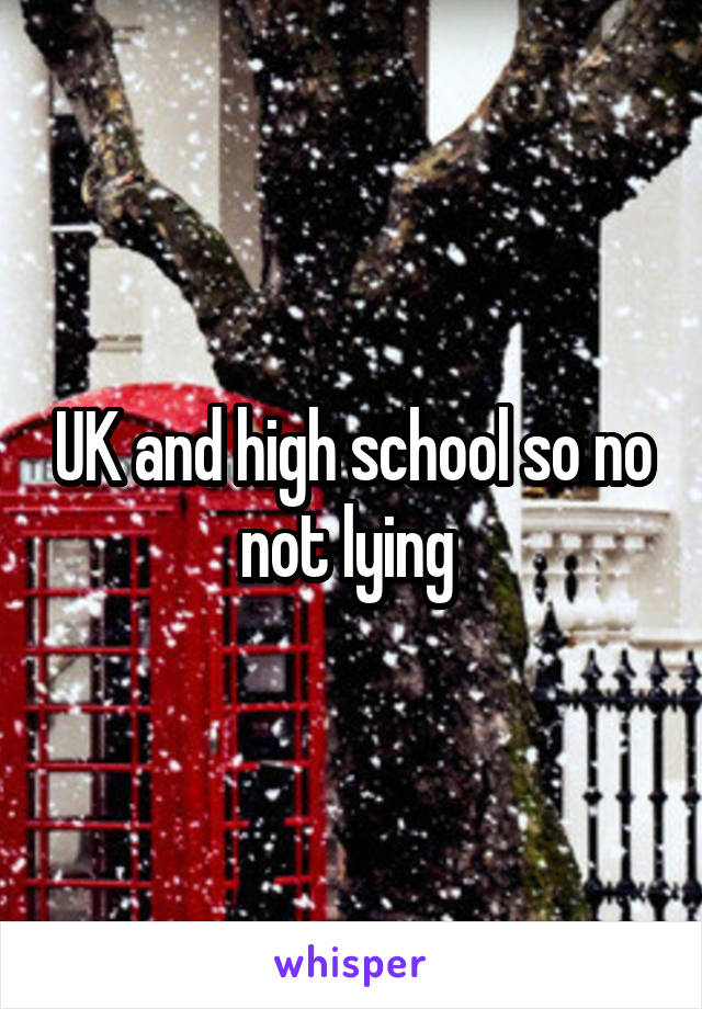 UK and high school so no not lying 