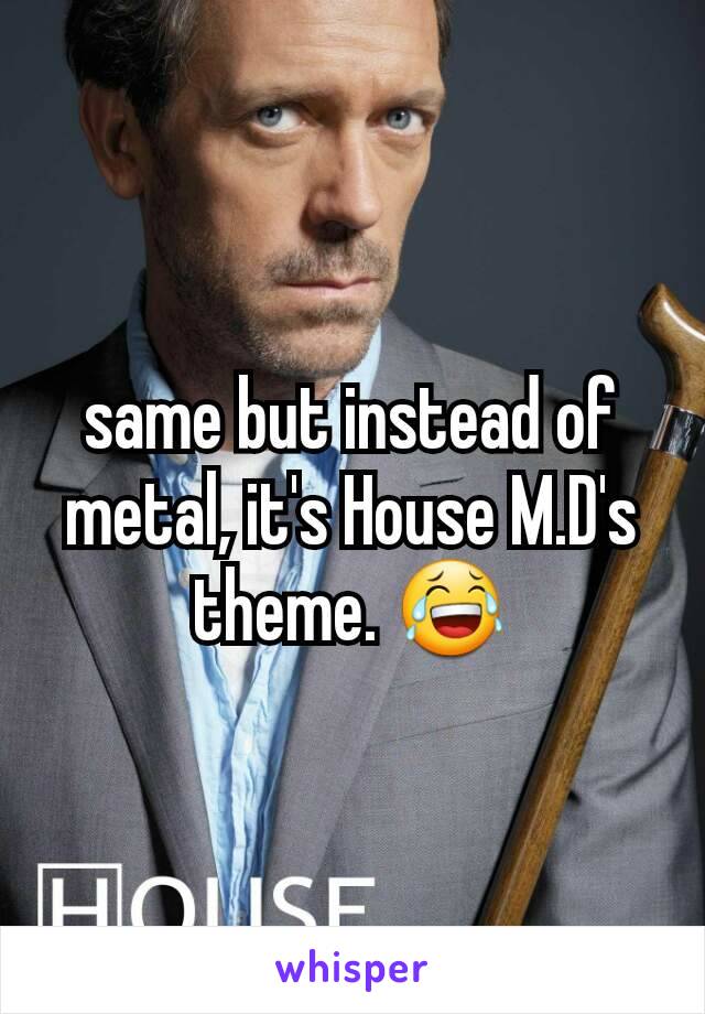 same but instead of metal, it's House M.D's theme. 😂