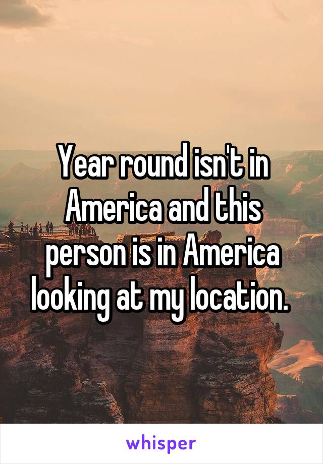 Year round isn't in America and this person is in America looking at my location. 