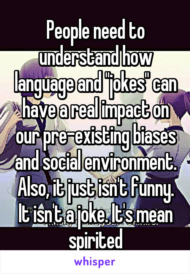 People need to understand how language and "jokes" can have a real impact on our pre-existing biases and social environment. Also, it just isn't funny. It isn't a joke. It's mean spirited