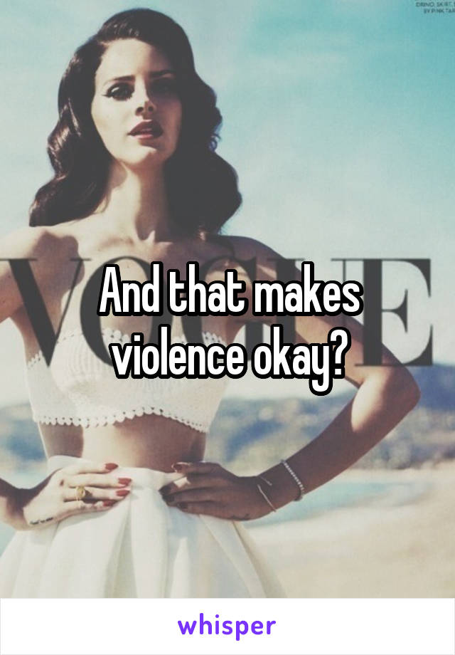 And that makes violence okay?