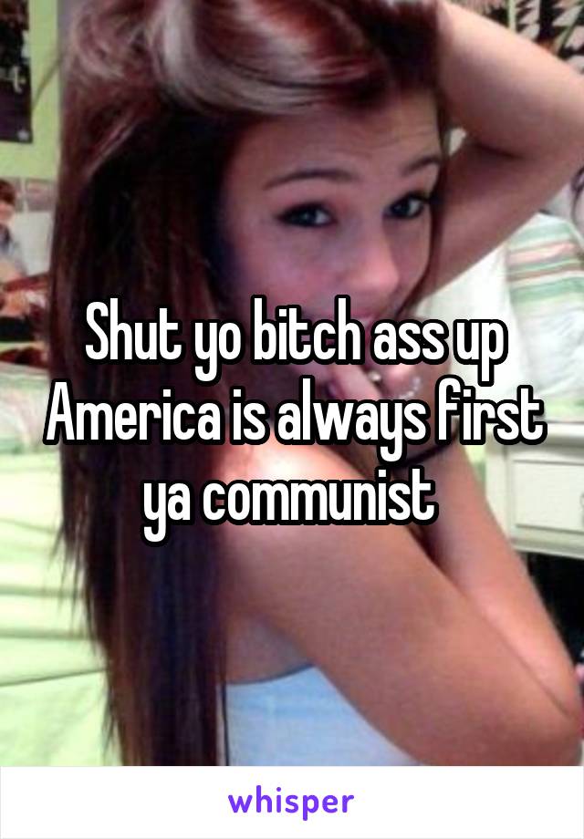 Shut yo bitch ass up America is always first ya communist 