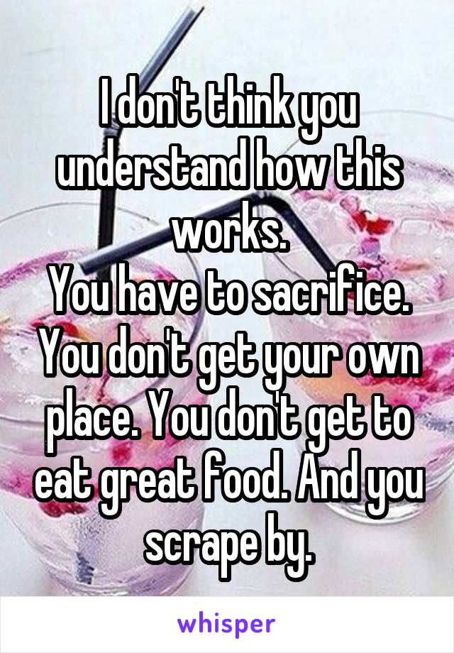 I don't think you understand how this works.
You have to sacrifice. You don't get your own place. You don't get to eat great food. And you scrape by.