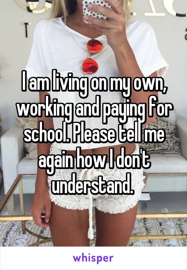 I am living on my own, working and paying for school. Please tell me again how I don't understand. 