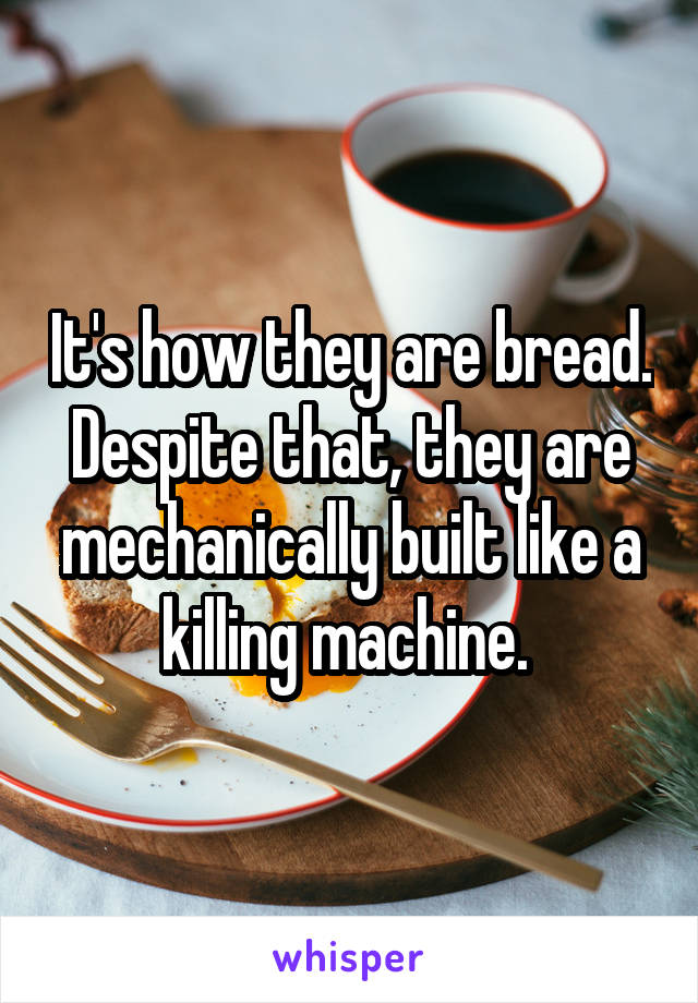 It's how they are bread. Despite that, they are mechanically built like a killing machine. 