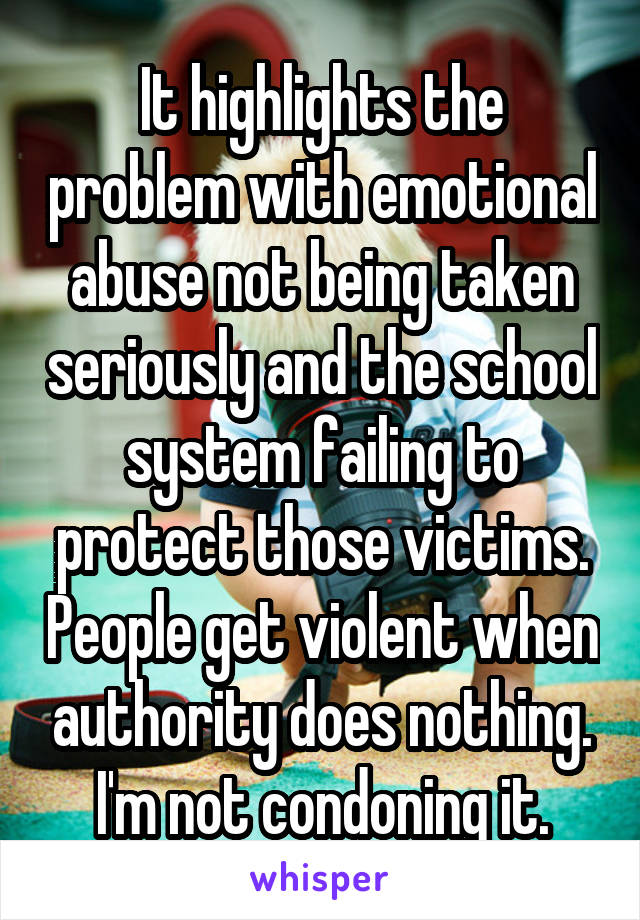 It highlights the problem with emotional abuse not being taken seriously and the school system failing to protect those victims. People get violent when authority does nothing. I'm not condoning it.