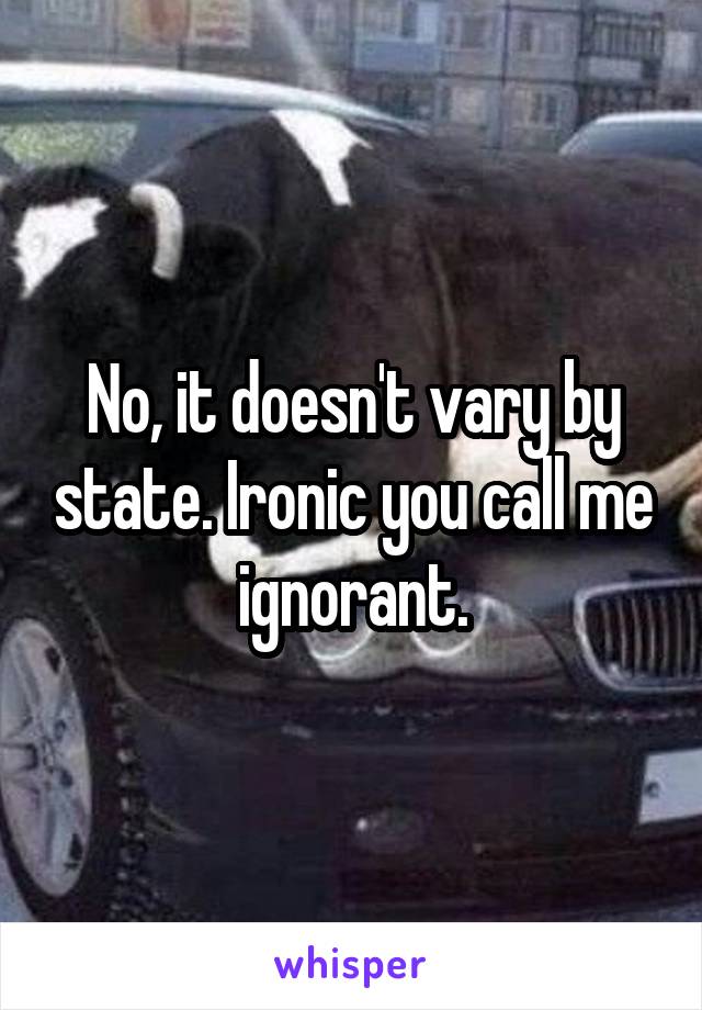 No, it doesn't vary by state. Ironic you call me ignorant.