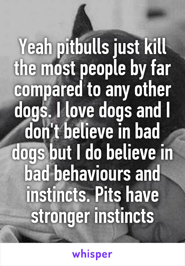 Yeah pitbulls just kill the most people by far compared to any other dogs. I love dogs and I don't believe in bad dogs but I do believe in bad behaviours and instincts. Pits have stronger instincts